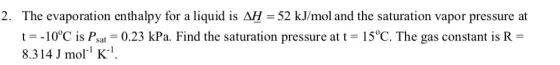 2. The evaporation enthalpy for a liquid is AH- 52 kJ/mol and the saturation vapor pressure at t-10?C is Psat-0.23 kPa. Find the saturation pressure at t 15?C. The gas constant is R- 8.314 J mol K