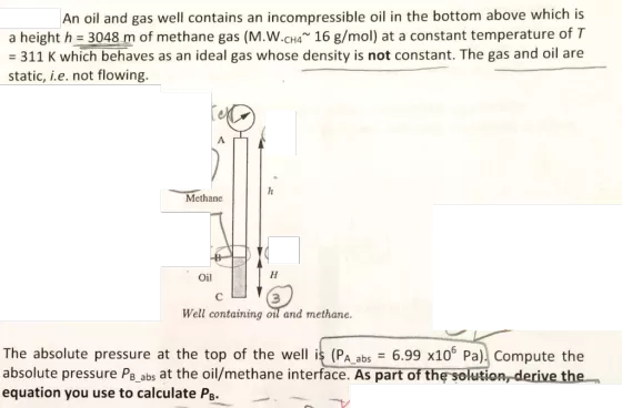 An oil and gas well contains an incompressible oil in the bottom above which is a height h 3048 m of methane gas (M.W.CH4 16 g/mol) at a constant temperature of T 311 K which behaves as an ideal gas whose density is not constant. The gas and oil are static, i.e. not flowing Methane Oil 3 Well containing oil and methane. The absolute pressure at the top of the well is (PA abs 6.99 x105 Pa) Compute the absolute pressure PB abs at the oil/methane interface. As part of the solution derive the equation you use to calculate PB.