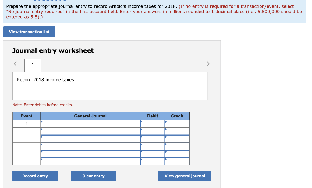 Prepare the appropriate journal entry to record Arnolds income taxes for 2018. (If no entry is required for a transaction/ev