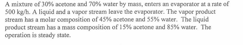 A mixture of 30% acetone and 70% water by mass, enters an evaporator at a rate of 500 kg/h. A liquid and a vapor stream leave