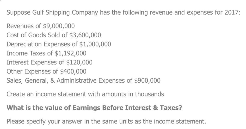 Suppose Gulf Shipping Company has the following revenue and expenses for 2017: Revenues of $9,000,000 Cost of Goods Sold of $3,600,000 Depreciation Expenses of $1,000,000 Income Taxes of $1,192,000 Interest Expenses of $120,000 Other Expenses of $400,000 Sales, General, & Administrative Expenses of $900,000 Create an income statement with amounts in thousands What is the value of Earnings Before Interest& Taxes? Please specify your answer in the same units as the income statement.