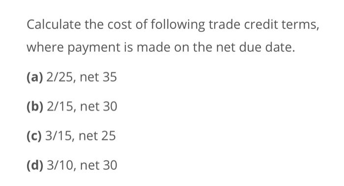 Calculate the cost of following trade credit terms,where payment is made on the net due date.(a) 2/25, net 35(b) 2/15, net