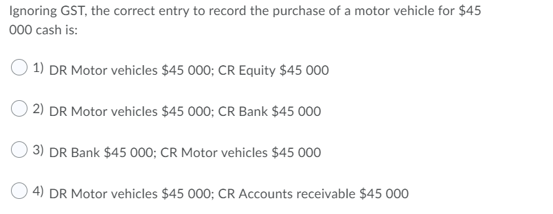 Ignoring GST, the correct entry to record the purchase of a motor vehicle for $45000 cash is:1) DR Motor vehicles $45 000;