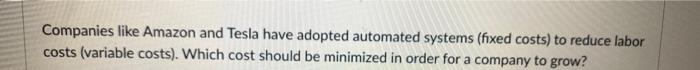 Companies like Amazon and Tesla have adopted automated systems (fixed costs) to reduce laborcosts (variable costs). Which co