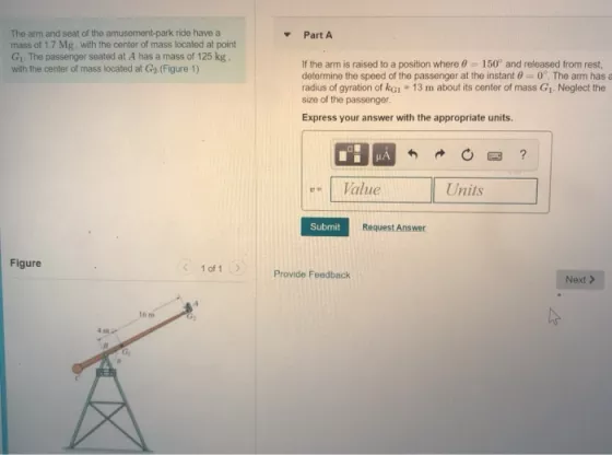 The arm and seat of the amusement-park ride have a mass of 1.7 Mg, with the center of mass located at point G, The passenger seated at A has a mass of 125 kg . with the center of mass located at G2.(Figure 1) PartA If the arm is raised to a position where 150 and released from rest determine the speed of the passenger at the instant 0 0?. The arm has a radius of gyration of kG1 13 m about its center of mass G1 Neglect the size of the passenger. Express your answer with the appropriate units. 0?? u | Value Units Submit Request Answer Figure 1 of 1 Provide Feedback Next > 16 m