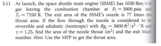 At launch, the space shuttle main engine (SSME) has 1030 lbm/s gas leaving the combustion chamber at Pt 3000 psia ani Tt 7350 R. The exit area of the SSMEs nozzle is 77 times the throat area. If the flow through the nozzle is considered to reversible and adiabatic (isentropic) with Rgc 3800 ft s.?R ani ?= 1.25, find the area of the nozzle throat (in2) and the exit Mad number. Hint: Use the MFP to get the throat area. 3.11
