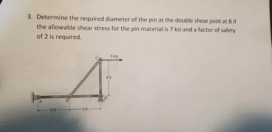 3. Determine the required diameter of the pin at the double shear joint at B if the allowable shear stress for the pin material is 7 ksi and a factor of safety of 2 is required. C. 3 kip 8 ft 6 ft 6 ft
