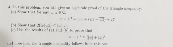 4. In this problem, you will give an algebraic proof of the triangle inequality. (a) Show that for any w, z EC, w + zl2 = ww