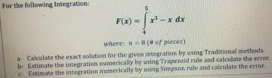 For the following Integration: F(x) = x3 ? x dx where: n = 8 (# of pieces) a- Calculate the exact solution for the given inte