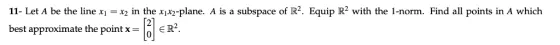 11- Let A be the line xix2 in the x1x2-plane. A is a subspace of R2. Equip R2 with the 1-norm. Find all points in A which best approximate the pointx ER?