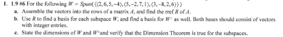 1. 1.9 #6 For the following W = Span({(2,6,5,-4),(5,-2,7,1),(3,-8,2,6)}) a. Assemble the vectors into the rows of a matrix A,