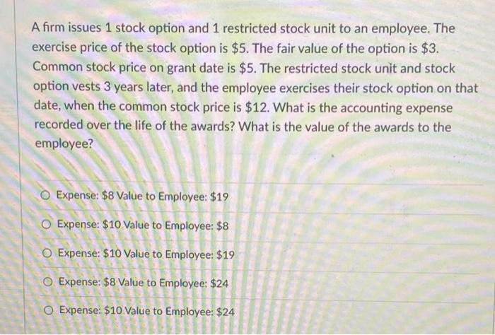 A firm issues 1 stock option and 1 restricted stock unit to an employee. The exercise price of the stock option is $5. The fa