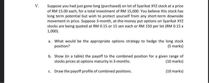 V. Suppose you had just gone long (purchased) on lot of Syarikat XYZ stock at a price of RM 15.00 each, for a total investmen