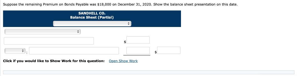 Suppose the remaining Premium on Bonds Payable was $18,000 on December 31, 2020. Show the balance sheet presentation on this