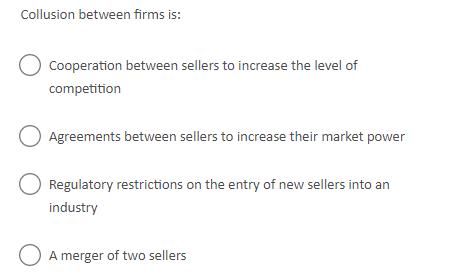 Collusion between firms is: Cooperation between sellers to increase the level of