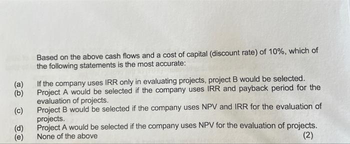 (a) (b) Based on the above cash flows and a cost of capital (discount rate) of 10%, which of the following statements is the