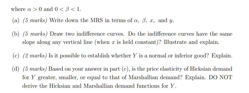 where a > 0 and 0 <B<1. (a) (5 marks) Write down the MRS in terms of a, b, 2, and y. (b) (5 marks) Draw two indifference curv