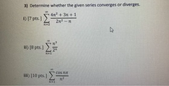 3) Determine whether the given series converges or diverges. i) (7 pts.] 4n2 + 3? +1 2n2 - ? n=2 ii) (8 pts.] ? 2n 11 COS NI
