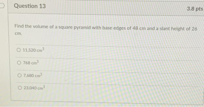 Question 13 Find the volume of a square pyramid with base edges of 48 cm and a slant height of 26 cm. O