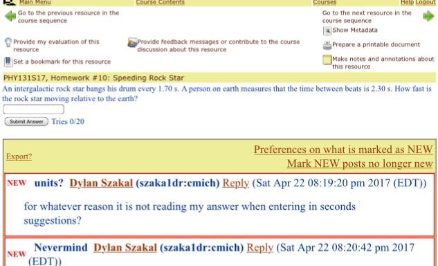 Main Menu Help Logout Go to the next resource in the Go to the previous resource in the course sequence a Show Metadata Provide my evaluation of this Provide feedback messages or contribute to the course Prepare a printable document discussion about this resource notes and annotations about this resource Set a bookmark for this resource PHY131S17, Homework a10: Speeding Rock Star An intergalactic rock star bangs his drum every 170 s. A person on earth measures that the time between beats is 2.30 s. How fast is the rock star moving relative to the earth? Tries 0/20 Submit Answer Preferences on what is marked as NEW Export? Mark NEW posts no longer new NEW units? lan zakal (szakaldr:cmich) Reply (Sat Apr 22 08:19:20 pm 2017 (EDT)) for whatever reason it is not reading my answer when entering in seconds suggestions? NEW Nevermind Dylan Szakal (szakaidr:cmich) Reply (Sat Apr 22 08:20:42 pm 2017 (EDT)