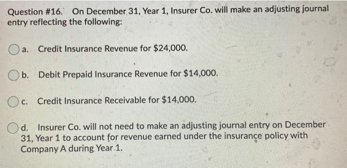Question #16. On December 31, Year 1, Insurer Co. will make an adjusting journal entry reflecting the following: a. Credit In