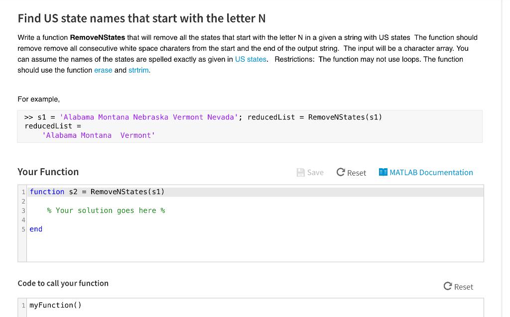 Find US state names that start with the letter N Write a function RemoveNStates that will remove all the states that start with the letter N in a given a string with US states The function should remove remove all consecutive white space charaters from the start and the end of the output string. The input will be a character array. You can assume the names of the states are spelled exactly as given in US states. Restrictions: The function may not use loops. The function should use the function erase and strtrim. For example, >> s1 = Alabama Montana Nebraska Vermont Nevada. ; reducedList-RemoveNS tates(s1) reduced List = Alabama Montana Vermont Your Function Save Reset MATLAB Documentation 1 function s2 - RemoveNStates (s1) 2 % Your solution goes here % 4 5 end Code to call your function C Reset myFunction)