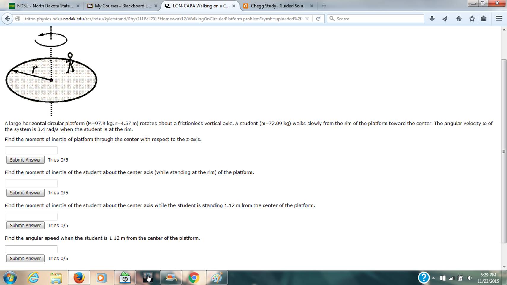 NDSU- North Dakota State... B My Courses - Blackboard L. LON-CAPA Walking on a C... C Chegg Study | Guided Solu...+ triton physics.ndsunodak.edu/res/ndsu/kyletstrand/Phys211Fall2015Homework12/WalkingOnCircular latform problem?symb= uploaded%2h ? Q Search A large horizontal crcular platform (M=97.9 kg, r=4.57 m rotates about a frictionless vertical axle. A student m=72.09 kg walks slowly from the rim of the platform toward the center. The angular velocity ? of the system is 3.4 rad/s when the student is at the rim Find the moment of inertia of platform through the center with respect to the z-axis Submit Answer Tries 0/5 Find the moment of inertia of the student about the center axis (while standing at the rim) of the platform Submit Answer Tries 0/5 Find the moment of inertia of the student about the center axis while the student is standing 1.12 m from the center of the platform Submit Answer Tries 0/5 Find the angular speed when the student is 1.12 m from the center of the platform Submit Answer Tries 0/5 ? .illi ) 6:29 PM 11/23/2015