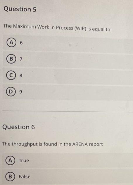 Question 5 The Maximum Work in Process (WIP) is equal to: A 6 B) 7 C8 D9 Question 6 The throughput is found in the ARENA re