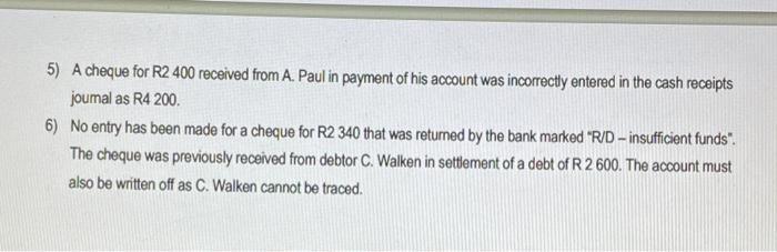 5) A cheque for R2 400 received from A. Paul in payment of his account was incorrectly entered in the cash receipts joumal as