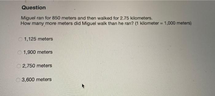 QuestionMiguel ran for 850 meters and then walked for 2.75 kilometers.How many more meters did Miguel walk than he ran? (1