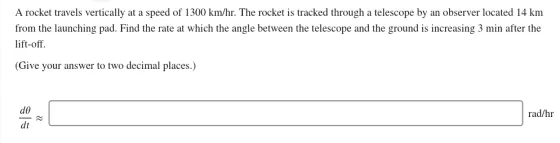A rocket travels vertically at a speed of 1300 km/hr. The rocket is tracked through a telescope by an observer located 14 km