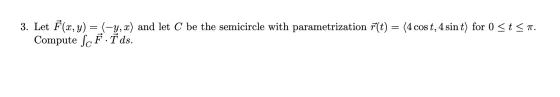 3. Let F(x, y) = (-y, x) and let C be the semicircle with parametrization f(t) = (4 cos t, 4 sin t) for 0 <ts. Compute ScF.T