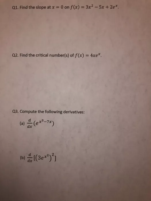 Q1. Find the slope at x = 0 on f(x) = 3x2 - 5x + 2e* Q2. Find the critical number(s) of f(x) = 4xe*. Q3. Compute the followin