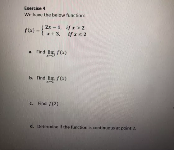Exercise 4 We have the below function: f(x) = { 2x - 1, if x > 2 x +3, if x s 2 a. Find lim f(x) b. Find lim f(x) C. Find f(2