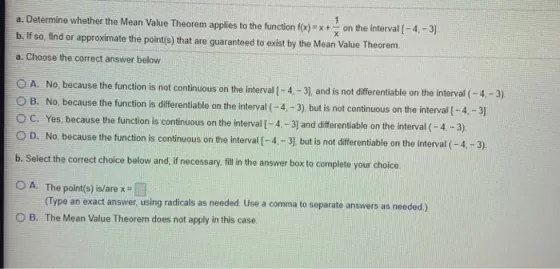 a. Determine whether the Mean Value Theorem applies to the function f(x) x+ on the interval(-4,-3) b. If so, find or approxim