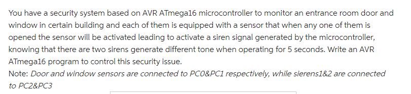 You have a security system based on AVR ATmega16 microcontroller to monitor an entrance room door and window