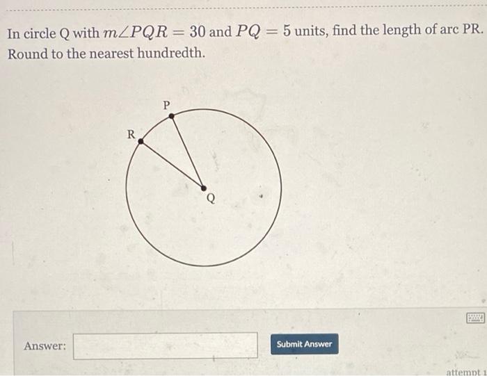 In circle Q with mZPR = 30 and PQ = 5 units, find the length of arc PR.Round to the nearest hundredth.PRAnswer:Submit An