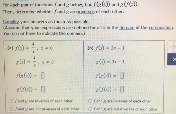 Determining whether two functions are inverses of each other For each pair of functions fand g below, find f Then, determine whether fand g are inverses of each other. Simplify your answers as much as possible. (Assume that your expressions are defined for all x in the domain of the composition. You do not have to indicate the domain.) 4 (b)3x 3 g(x) = 3x-3 rg(x)) = [] g(x) = , x#0 x f(g(x)) = O f and g are inverses of each other fand g are inverses of each other O f and g are not inverses of each other |O f and g are not inverses of each other