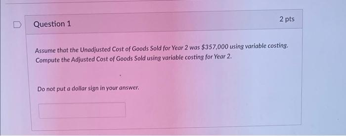 Question 1 2 pts Assume that the Unadjusted Cost of Goods Sold for Year 2 was $357,000 using variable costing. Compute the Ad