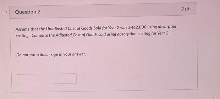 2 pts DQuestion 2 Assume that the Unadjusted Cost of Goods Sold for Year 2 was $462,000 using absorption costing. Compute th