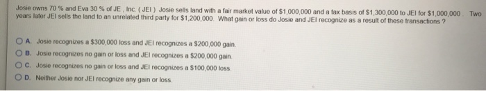 Josie owns 70 % and Eva 30 % of JE, Inc. (JEI) Josie sells land with a fair market value of $1,000,000 and a tax basis of $1,