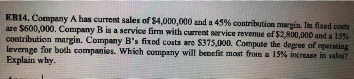 EB14. Company A has current sales of $4,000,000 and a 45% contribution margin. Its fixed costsare $600,000. Company B is a s