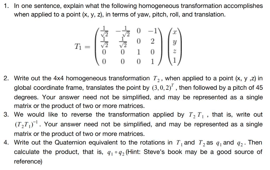 1. In one sentence, explain what the following homogeneous transformation accomplishes when applied to a point (x, y, z), in terms of yaw, pitch, roll, and translation. Ti 2. Write out the 4x4 homogeneous transformation T2, when applied to a point (x, y ,z) in global coordinate frame, translates the point by (3,0,2), then followed by a pitch of 45 degrees. Your answer need not be simplified, and may be represented as a single matrix or the product of two or more matrices. 3. We would like to reverse the transformation applied by「T , that is, write out (T2Ti). Your answer need not be simplified, and may be represented as a single matrix or the product of two or more matrices. 4. Write out the Quaternion equivalent to the rotations in T, and T2as q1 and q2. Then calculate the product, that is, q,-q-(Hint: Steves book may be a good source of reference])