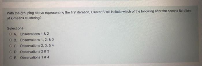 With the grouping above representing the first iteration, Cluster B will include which of the following after the second iter