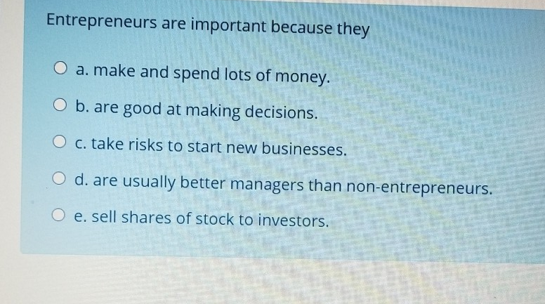 Entrepreneurs are important because theya. make and spend lots of money.O b. are good at making decisions.O c. take risks