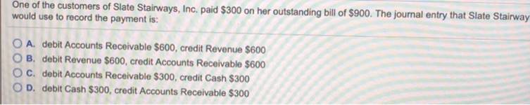 One of the customers of Slate Stairways, Inc. paid $300 on her outstanding bill of $900. The journal entry that Slate Stairwa