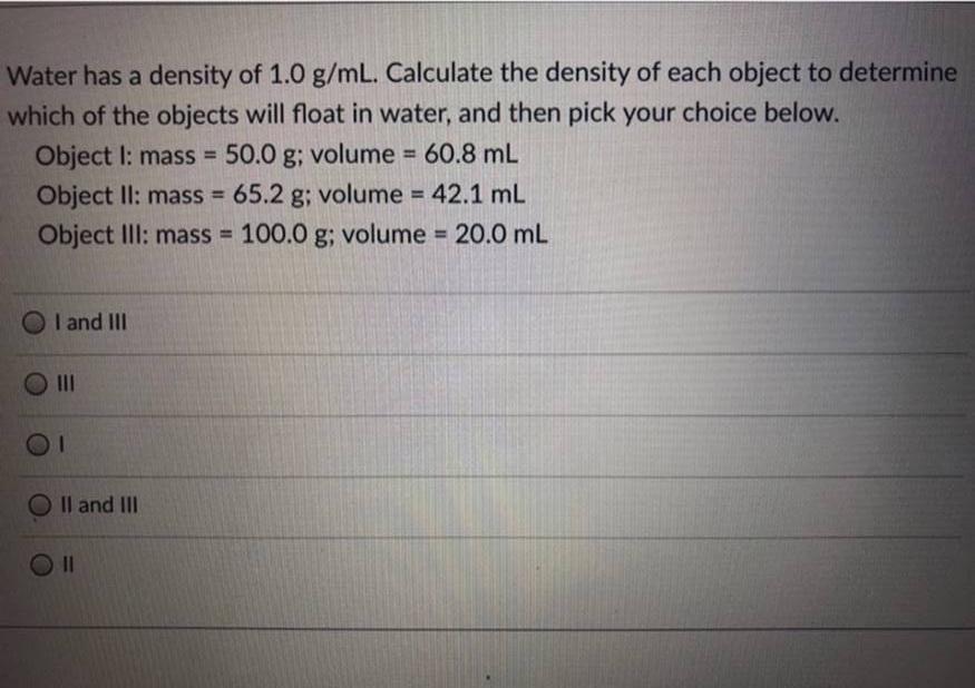 Water has a density of 1.0 g/mL. Calculate the density of each object to determinewhich of the objects will float in water,