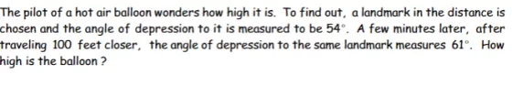 The pilot of a hot air balloon wonders how high it is. To find out, a landmark in the distance is chosen and the angle of dep
