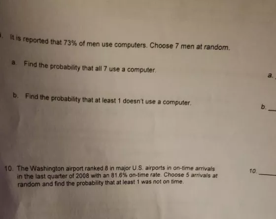 It is reported that 73% of men use computers. Choose 7 men at random. a. Find the probability that all 7 use a computer. a. b