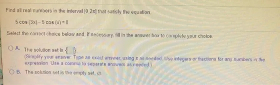 Find all real numbers in the interval [0,2x) that satisfy the equation 5 cos (3x) - 5 cos(x) = 0 Select the correct choice be